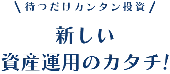 待つだけカンタン投資新しい
      資産運用の
      カタチ！。